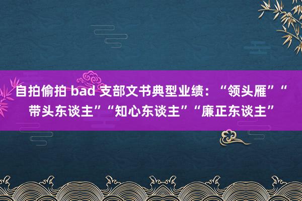 自拍偷拍 bad 支部文书典型业绩：“领头雁”“带头东谈主”“知心东谈主”“廉正东谈主”