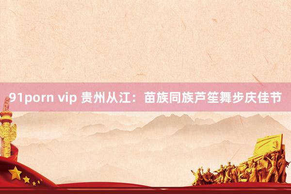 91porn vip 贵州从江：苗族同族芦笙舞步庆佳节