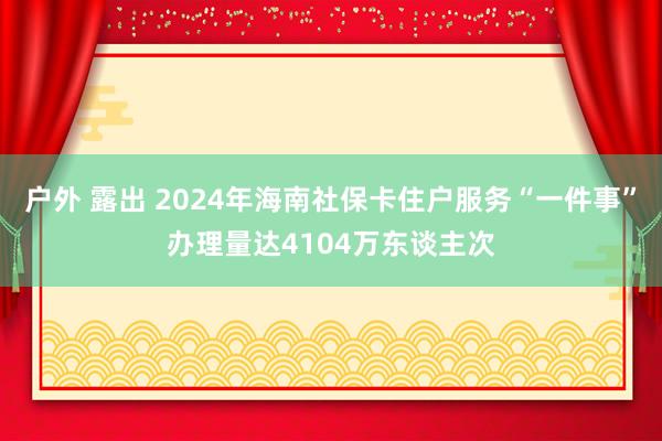 户外 露出 2024年海南社保卡住户服务“一件事”办理量达4104万东谈主次