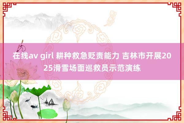 在线av girl 耕种救急贬责能力 吉林市开展2025滑雪场面巡救员示范演练