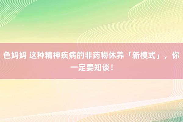 色妈妈 这种精神疾病的非药物休养「新模式」，你一定要知谈！