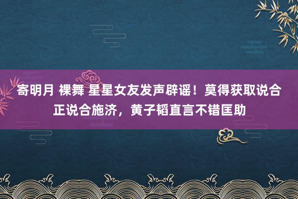 寄明月 裸舞 星星女友发声辟谣！莫得获取说合正说合施济，黄子韬直言不错匡助