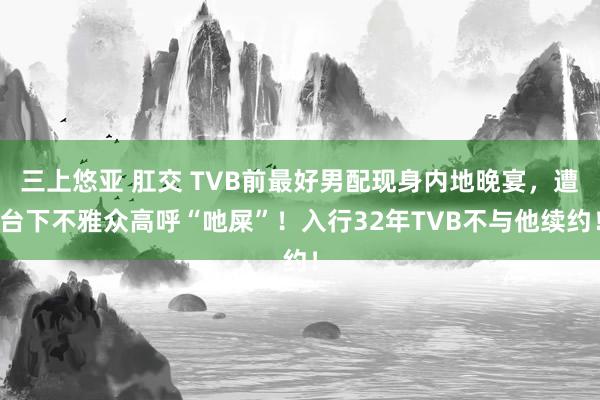 三上悠亚 肛交 TVB前最好男配现身内地晚宴，遭台下不雅众高呼“吔屎”！入行32年TVB不与他续约！