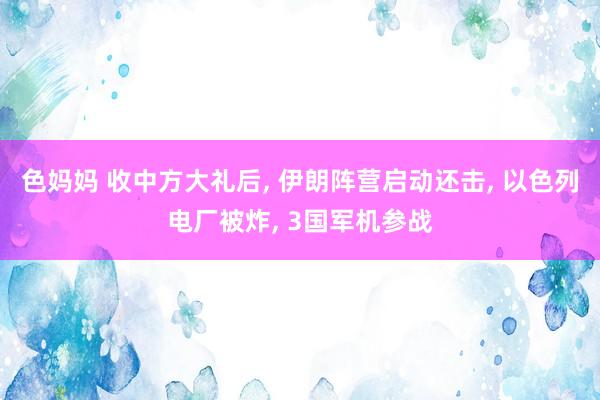 色妈妈 收中方大礼后， 伊朗阵营启动还击， 以色列电厂被炸， 3国军机参战