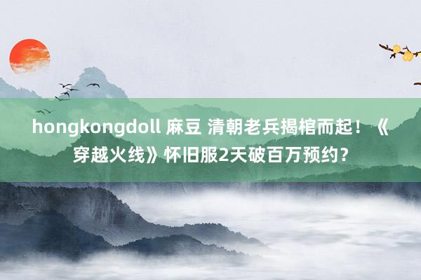 hongkongdoll 麻豆 清朝老兵揭棺而起！《穿越火线》怀旧服2天破百万预约？