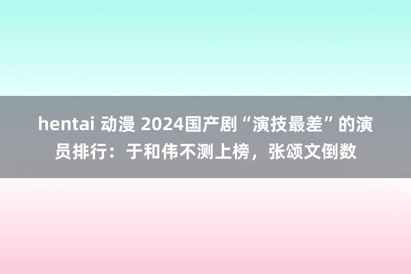 hentai 动漫 2024国产剧“演技最差”的演员排行：于和伟不测上榜，张颂文倒数