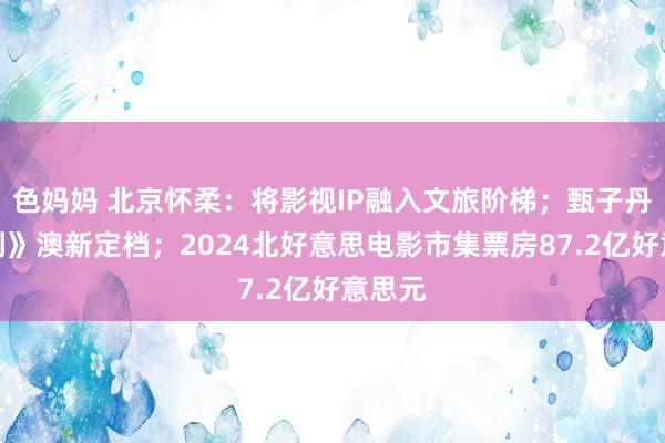 色妈妈 北京怀柔：将影视IP融入文旅阶梯；甄子丹《误判》澳新定档；2024北好意思电影市集票房87.2亿好意思元