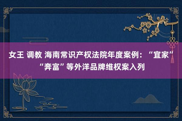 女王 调教 海南常识产权法院年度案例：“宜家”“奔富”等外洋品牌维权案入列