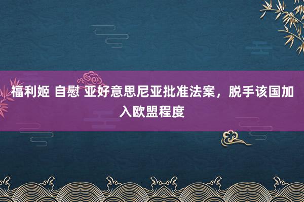 福利姬 自慰 亚好意思尼亚批准法案，脱手该国加入欧盟程度