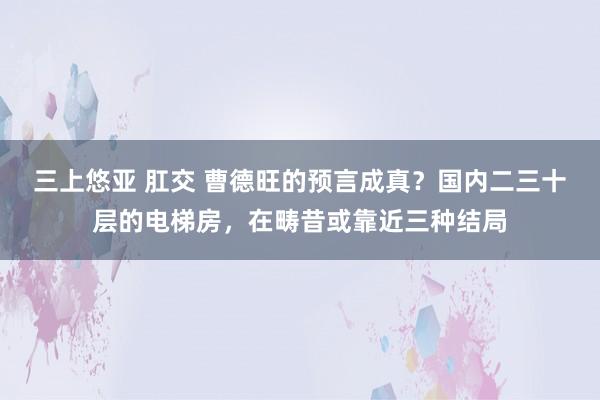 三上悠亚 肛交 曹德旺的预言成真？国内二三十层的电梯房，在畴昔或靠近三种结局