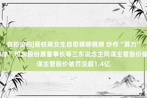 自拍偷拍]藝校兩女生自慰裸聊視頻 炒作“算力”、截止信披节律！恒润股份原董事长等三东说念主同谋主管股价被罚没超1.4亿