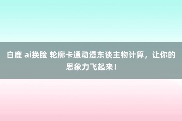 白鹿 ai换脸 轮廓卡通动漫东谈主物计算，让你的思象力飞起来！