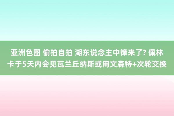 亚洲色图 偷拍自拍 湖东说念主中锋来了? 佩林卡于5天内会见瓦兰丘纳斯或用文森特+次轮交换