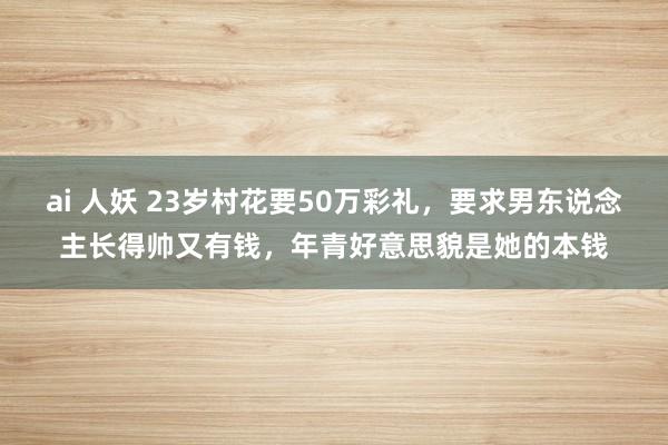 ai 人妖 23岁村花要50万彩礼，要求男东说念主长得帅又有钱，年青好意思貌是她的本钱