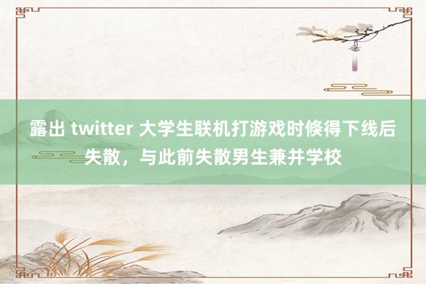 露出 twitter 大学生联机打游戏时倏得下线后失散，与此前失散男生兼并学校