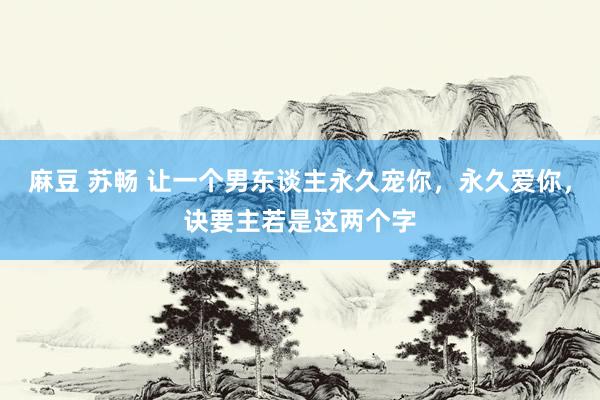 麻豆 苏畅 让一个男东谈主永久宠你，永久爱你，诀要主若是这两个字