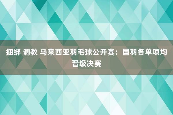 捆绑 调教 马来西亚羽毛球公开赛：国羽各单项均晋级决赛