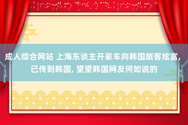 成人综合网站 上海东谈主开豪车向韩国旅客炫富， 已传到韩国， 望望韩国网友何如说的