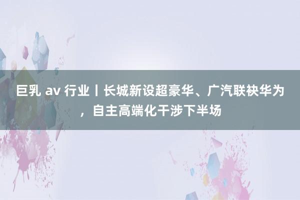 巨乳 av 行业丨长城新设超豪华、广汽联袂华为，自主高端化干涉下半场