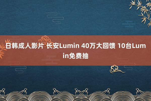 日韩成人影片 长安Lumin 40万大回馈 10台Lumin免费抽