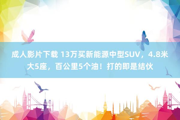 成人影片下载 13万买新能源中型SUV，4.8米大5座，百公里5个油！打的即是结伙