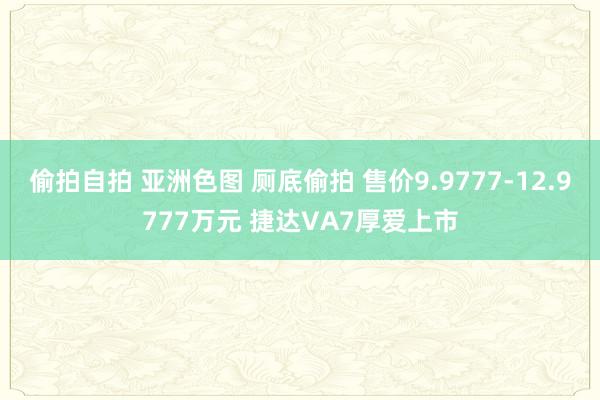 偷拍自拍 亚洲色图 厕底偷拍 售价9.9777-12.9777万元 捷达VA7厚爱上市