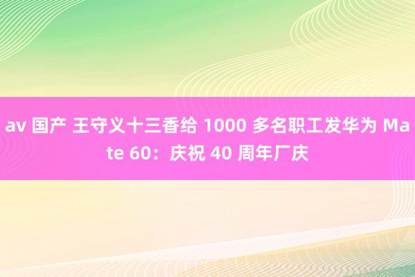 av 国产 王守义十三香给 1000 多名职工发华为 Mate 60：庆祝 40 周年厂庆