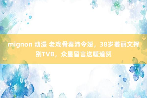 mignon 动漫 老戏骨秦沛令嫒，38岁姜丽文挥别TVB，众星留言送暖道贺