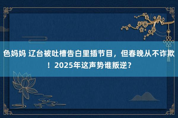 色妈妈 辽台被吐槽告白里插节目，但春晚从不诈欺！2025年这声势谁叛逆？