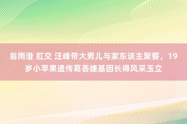 翁雨澄 肛交 汪峰带大男儿与家东谈主聚餐，19岁小苹果遗传葛荟婕基因长得风采玉立