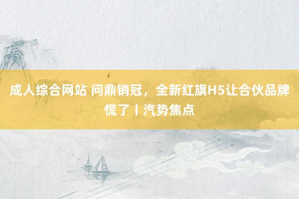 成人综合网站 问鼎销冠，全新红旗H5让合伙品牌慌了丨汽势焦点