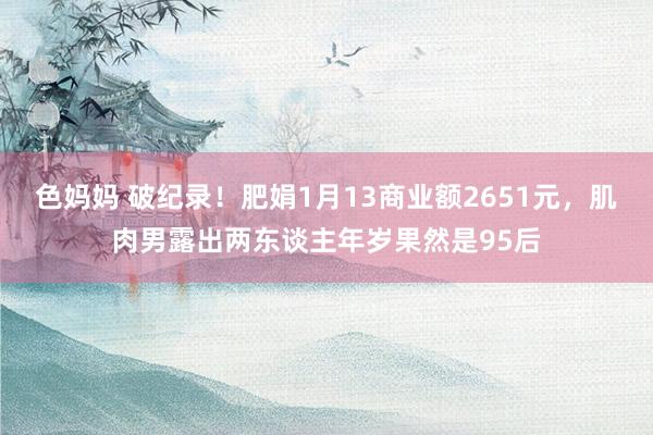 色妈妈 破纪录！肥娟1月13商业额2651元，肌肉男露出两东谈主年岁果然是95后