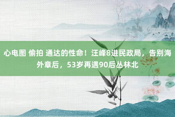 心电图 偷拍 通达的性命！汪峰8进民政局，告别海外章后，53岁再遇90后丛林北