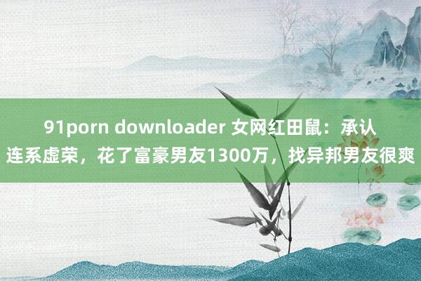 91porn downloader 女网红田鼠：承认连系虚荣，花了富豪男友1300万，找异邦男友很爽