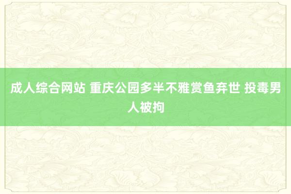 成人综合网站 重庆公园多半不雅赏鱼弃世 投毒男人被拘