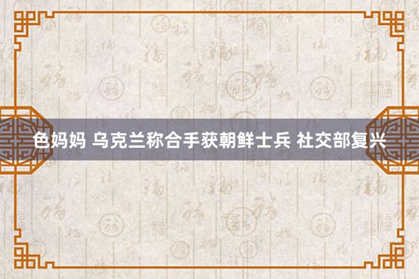 色妈妈 乌克兰称合手获朝鲜士兵 社交部复兴