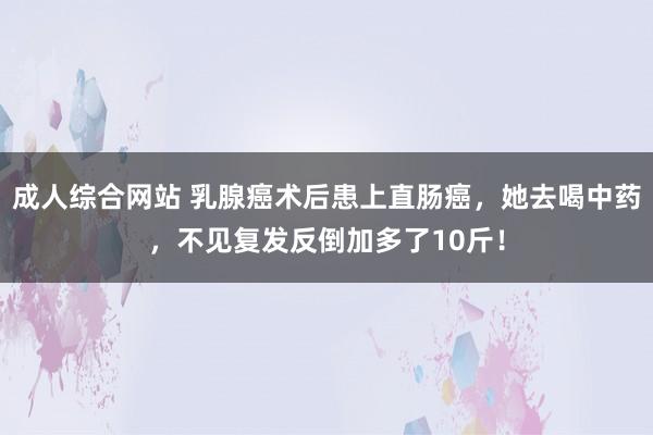 成人综合网站 乳腺癌术后患上直肠癌，她去喝中药，不见复发反倒加多了10斤！