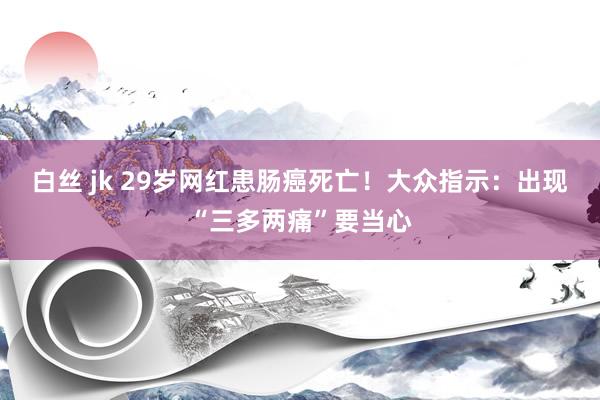 白丝 jk 29岁网红患肠癌死亡！大众指示：出现“三多两痛”要当心