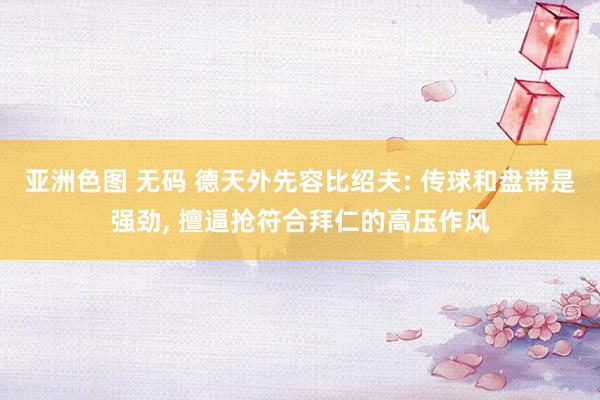 亚洲色图 无码 德天外先容比绍夫: 传球和盘带是强劲， 擅逼抢符合拜仁的高压作风