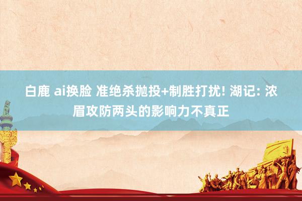 白鹿 ai换脸 准绝杀抛投+制胜打扰! 湖记: 浓眉攻防两头的影响力不真正