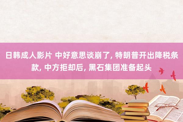 日韩成人影片 中好意思谈崩了， 特朗普开出降税条款， 中方拒却后， 黑石集团准备起头
