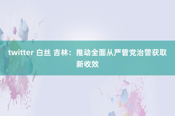 twitter 白丝 吉林：推动全面从严管党治警获取新收效