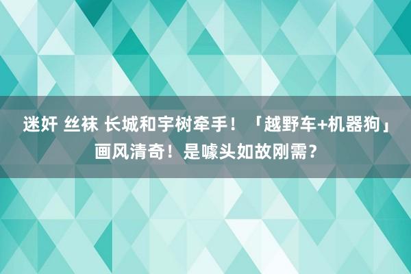 迷奸 丝袜 长城和宇树牵手！「越野车+机器狗」画风清奇！是噱头如故刚需？