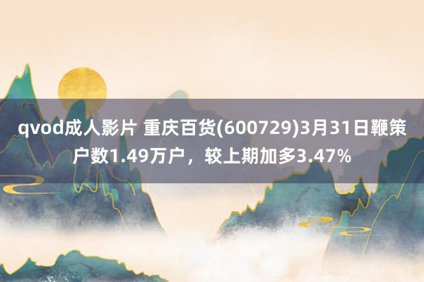 qvod成人影片 重庆百货(600729)3月31日鞭策户数1.49万户，较上期加多3.47%