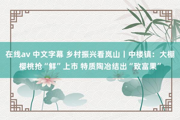 在线av 中文字幕 乡村振兴看岚山丨中楼镇：大棚樱桃抢“鲜”上市 特质陶冶结出“致富果”