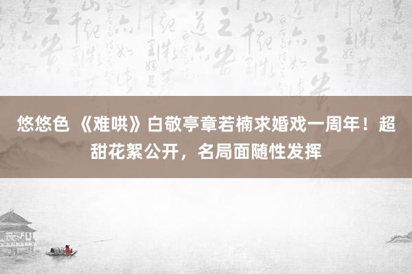 悠悠色 《难哄》白敬亭章若楠求婚戏一周年！超甜花絮公开，名局面随性发挥
