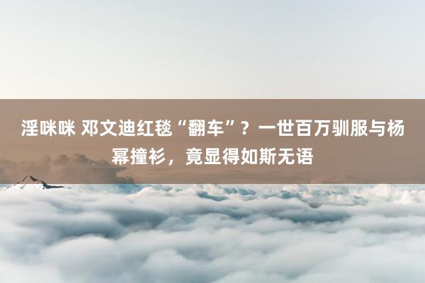淫咪咪 邓文迪红毯“翻车”？一世百万驯服与杨幂撞衫，竟显得如斯无语