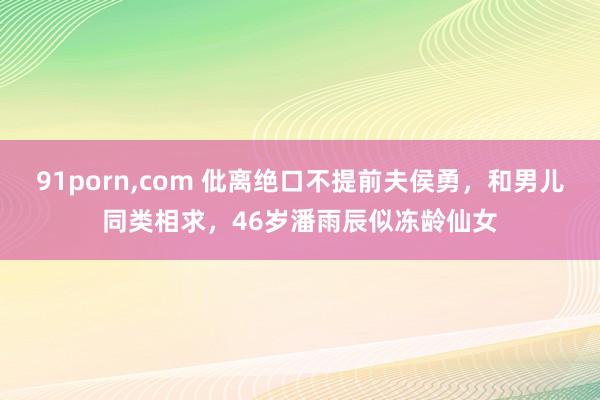 91porn,com 仳离绝口不提前夫侯勇，和男儿同类相求，46岁潘雨辰似冻龄仙女