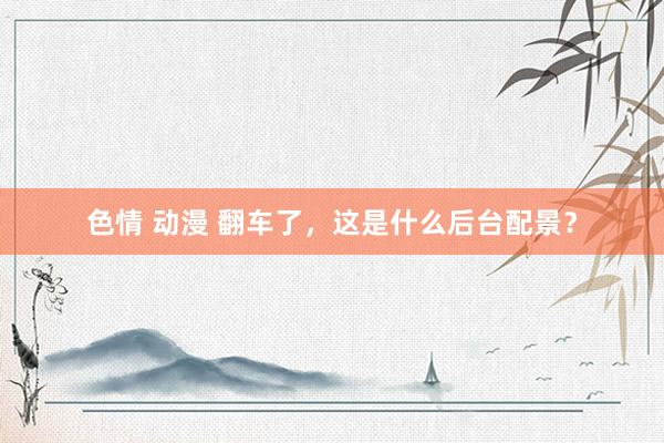 色情 动漫 翻车了，这是什么后台配景？