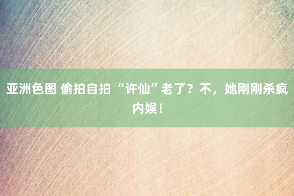 亚洲色图 偷拍自拍 “许仙”老了？不，她刚刚杀疯内娱！